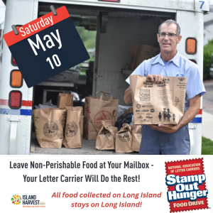 To participate, simply leave a bag of non-perishable food next to your mailbox for your letter carrier to pick up. Let’s make a difference in the fight against hunger! Your United States Postal Service letter carrier + Island Harvest will make sure it gets to your Long Island neighbors in need The National Association of Letter Carriers invites residents to leave non-perishable food items by their mailboxes.  These donations are collected and delivered to Island Harvest Food Bank, where they are sorted, repacked, and distributed to neighbors in need.  In 2024, Stamp Out Hunger helped support 577,000 meals for Long Islanders facing food insecurity.  Saturday, May 10, 2025 8:00 AM -6:00 PM Your Mailbox