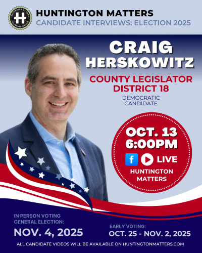 Candidate Interview with CRAIG HERSKOWITZ for County Legislator, District 18 LIVE where he answers YOUR QUESTIONS. Monday, October 13, 2025 6:00PM - 6:45PM LIVE STREAMED on Huntington Matters Facebook Page & Huntington Matters YouTube. THANK YOU to Laura Palacios and American Investment Planners for hosting us! Get to know your choices at the poll in your ELECTION on NOVEMBER 4, 2025 with Early Voting from October 25 - November 2, 2025. Visit huntingtonmatters.com to see ALL of the candidate interviews. Learn more about CRAIG HERSKOWITZ from his campaign website. ALL CANDIDATES HAVE BEEN INVITED TO BE INTERVIEWED. IF YOU DO NOT SEE A CANDIDATE INTERVIEWED, THEY DID NOT ACCEPT THE INVITATION. After the election, all interviews are archived on our Huntington Matters YouTube channel.
